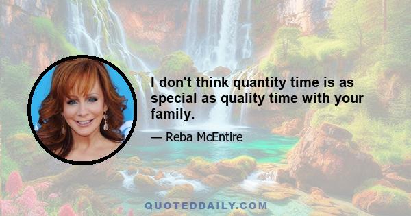 I don't think quantity time is as special as quality time with your family.