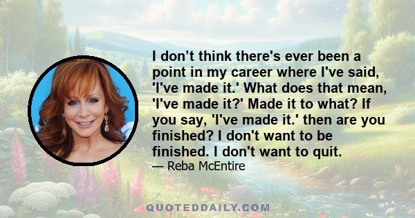 I don’t think there's ever been a point in my career where I've said, 'I've made it.' What does that mean, 'I've made it?' Made it to what? If you say, 'I've made it.' then are you finished? I don't want to be finished. 