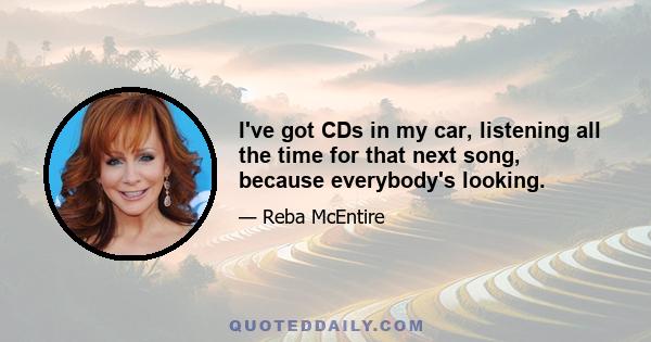 I've got CDs in my car, listening all the time for that next song, because everybody's looking.