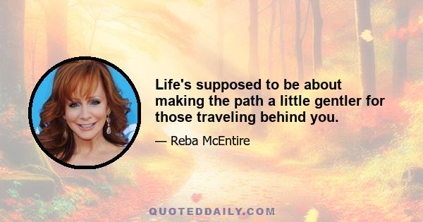 Life's supposed to be about making the path a little gentler for those traveling behind you.