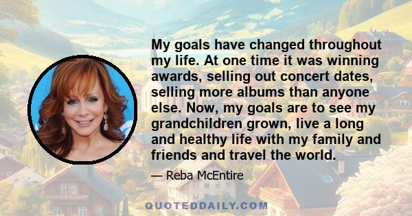 My goals have changed throughout my life. At one time it was winning awards, selling out concert dates, selling more albums than anyone else. Now, my goals are to see my grandchildren grown, live a long and healthy life 