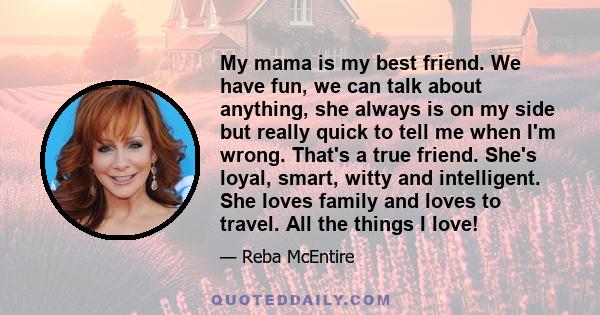 My mama is my best friend. We have fun, we can talk about anything, she always is on my side but really quick to tell me when I'm wrong. That's a true friend. She's loyal, smart, witty and intelligent. She loves family