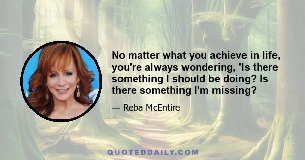 No matter what you achieve in life, you're always wondering, 'Is there something I should be doing? Is there something I'm missing?