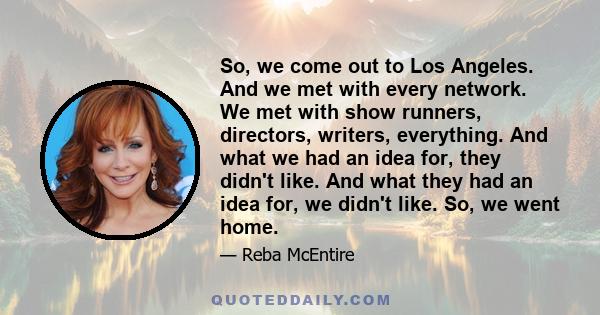 So, we come out to Los Angeles. And we met with every network. We met with show runners, directors, writers, everything. And what we had an idea for, they didn't like. And what they had an idea for, we didn't like. So,