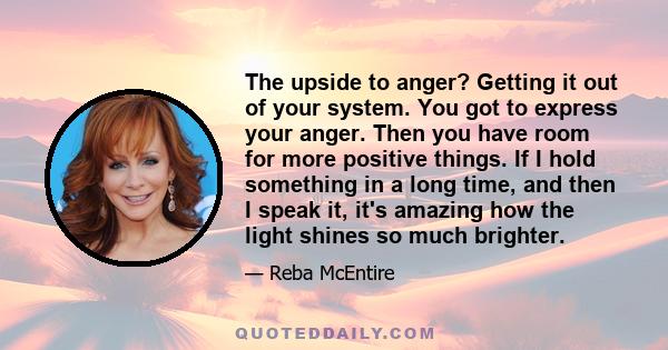 The upside to anger? Getting it out of your system. You got to express your anger. Then you have room for more positive things. If I hold something in a long time, and then I speak it, it's amazing how the light shines