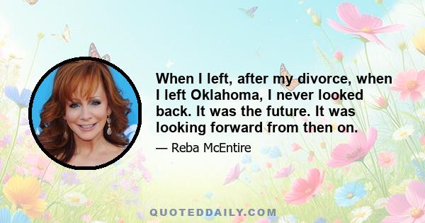 When I left, after my divorce, when I left Oklahoma, I never looked back. It was the future. It was looking forward from then on.