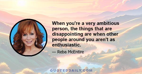 When you're a very ambitious person, the things that are disappointing are when other people around you aren't as enthusiastic.