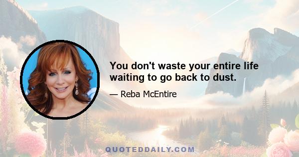 You don't waste your entire life waiting to go back to dust.