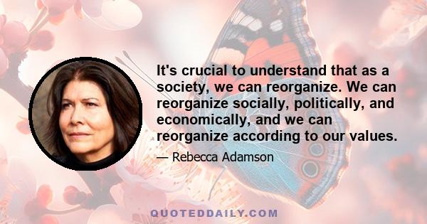 It's crucial to understand that as a society, we can reorganize. We can reorganize socially, politically, and economically, and we can reorganize according to our values.