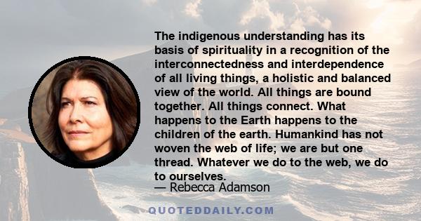 The indigenous understanding has its basis of spirituality in a recognition of the interconnectedness and interdependence of all living things, a holistic and balanced view of the world. All things are bound together.