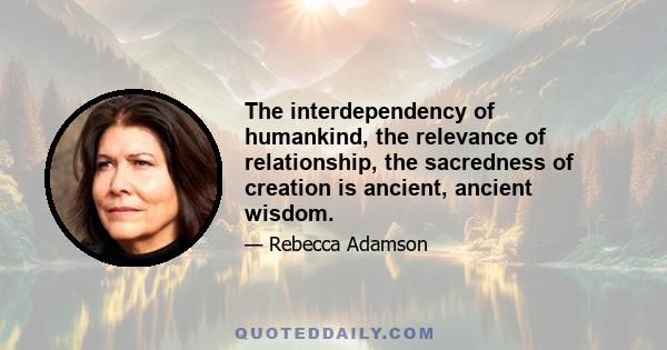 The interdependency of humankind, the relevance of relationship, the sacredness of creation is ancient, ancient wisdom.