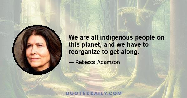 We are all indigenous people on this planet, and we have to reorganize to get along.