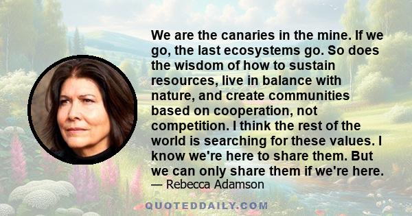 We are the canaries in the mine. If we go, the last ecosystems go. So does the wisdom of how to sustain resources, live in balance with nature, and create communities based on cooperation, not competition. I think the