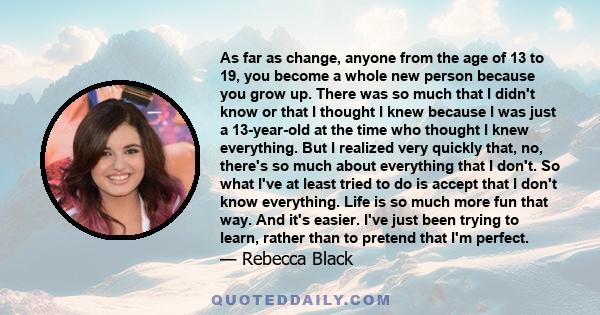 As far as change, anyone from the age of 13 to 19, you become a whole new person because you grow up. There was so much that I didn't know or that I thought I knew because I was just a 13-year-old at the time who