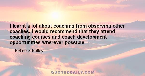 I learnt a lot about coaching from observing other coaches. I would recommend that they attend coaching courses and coach development opportunities wherever possible