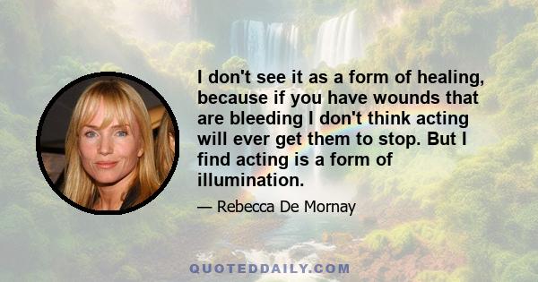 I don't see it as a form of healing, because if you have wounds that are bleeding I don't think acting will ever get them to stop. But I find acting is a form of illumination.