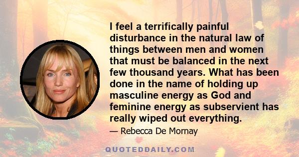 I feel a terrifically painful disturbance in the natural law of things between men and women that must be balanced in the next few thousand years. What has been done in the name of holding up masculine energy as God and 