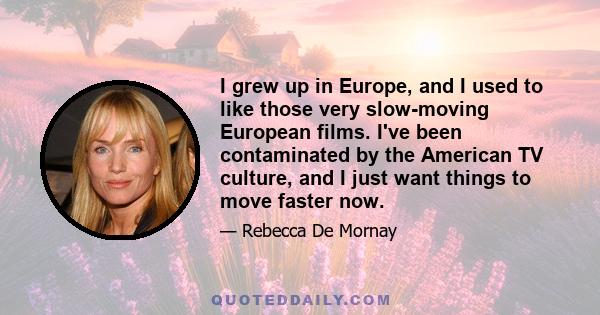 I grew up in Europe, and I used to like those very slow-moving European films. I've been contaminated by the American TV culture, and I just want things to move faster now.