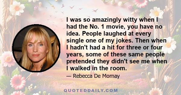 I was so amazingly witty when I had the No. 1 movie, you have no idea. People laughed at every single one of my jokes. Then when I hadn't had a hit for three or four years, some of these same people pretended they