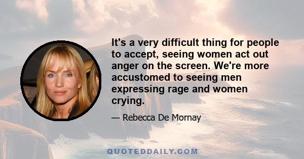 It's a very difficult thing for people to accept, seeing women act out anger on the screen. We're more accustomed to seeing men expressing rage and women crying.