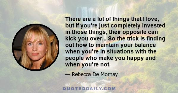 There are a lot of things that I love, but if you're just completely invested in those things, their opposite can kick you over... So the trick is finding out how to maintain your balance when you're in situations with