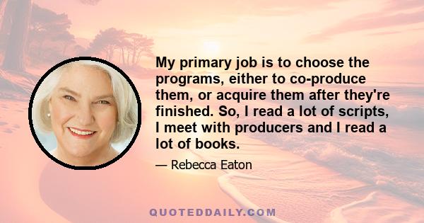 My primary job is to choose the programs, either to co-produce them, or acquire them after they're finished. So, I read a lot of scripts, I meet with producers and I read a lot of books.