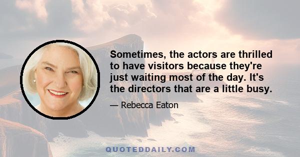 Sometimes, the actors are thrilled to have visitors because they're just waiting most of the day. It's the directors that are a little busy.