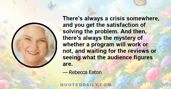 There's always a crisis somewhere, and you get the satisfaction of solving the problem. And then, there's always the mystery of whether a program will work or not, and waiting for the reviews or seeing what the audience 