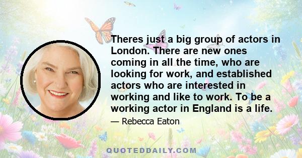 Theres just a big group of actors in London. There are new ones coming in all the time, who are looking for work, and established actors who are interested in working and like to work. To be a working actor in England