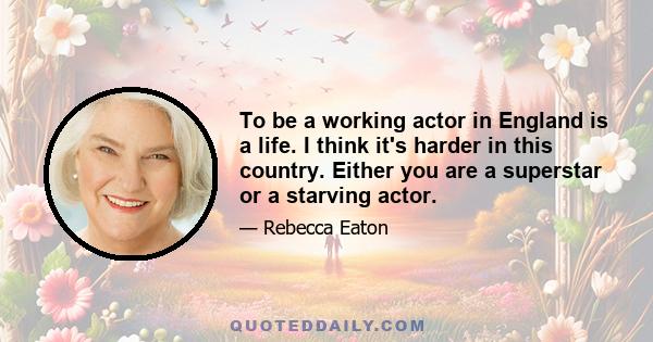 To be a working actor in England is a life. I think it's harder in this country. Either you are a superstar or a starving actor.