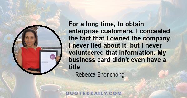 For a long time, to obtain enterprise customers, I concealed the fact that I owned the company. I never lied about it, but I never volunteered that information. My business card didn't even have a title