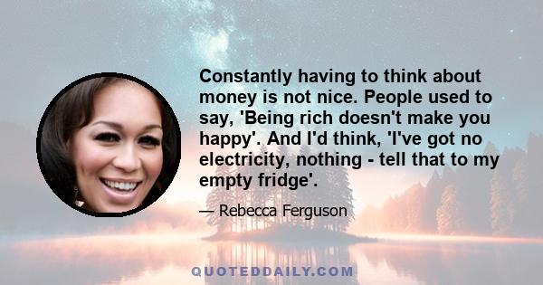 Constantly having to think about money is not nice. People used to say, 'Being rich doesn't make you happy'. And I'd think, 'I've got no electricity, nothing - tell that to my empty fridge'.