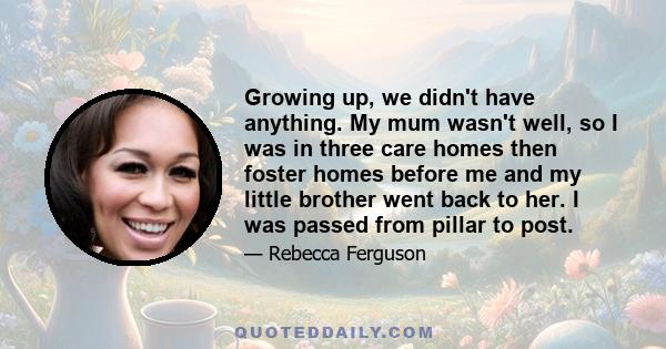 Growing up, we didn't have anything. My mum wasn't well, so I was in three care homes then foster homes before me and my little brother went back to her. I was passed from pillar to post.