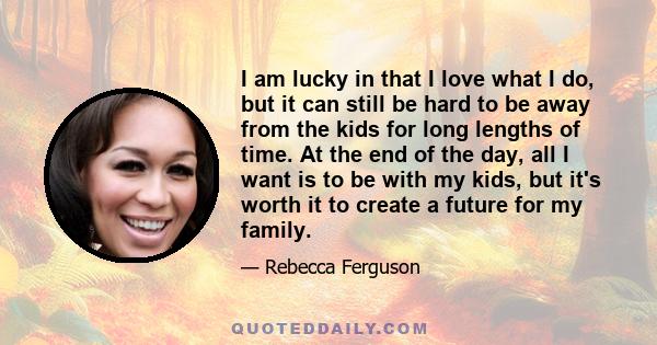 I am lucky in that I love what I do, but it can still be hard to be away from the kids for long lengths of time. At the end of the day, all I want is to be with my kids, but it's worth it to create a future for my