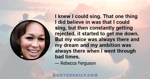 I knew I could sing. That one thing I did believe in was that I could sing, but then constantly getting rejected, it started to get me down. But my voice was always there and my dream and my ambition was always there