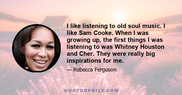 I like listening to old soul music. I like Sam Cooke. When I was growing up, the first things I was listening to was Whitney Houston and Cher. They were really big inspirations for me.