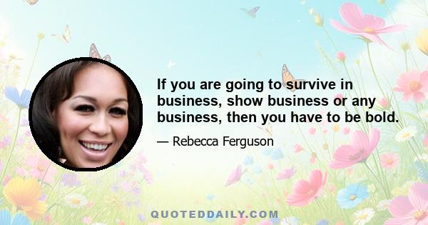 If you are going to survive in business, show business or any business, then you have to be bold.