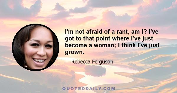 I'm not afraid of a rant, am I? I've got to that point where I've just become a woman; I think I've just grown.