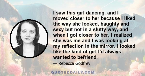 I saw this girl dancing, and I moved closer to her because I liked the way she looked, haughty and sexy but not in a slutty way, and when I got closer to her, I realized she was me and I was looking at my reflection in