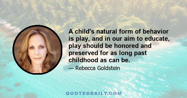 A child's natural form of behavior is play, and in our aim to educate, play should be honored and preserved for as long past childhood as can be.