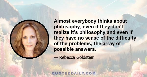 Almost everybody thinks about philosophy, even if they don't realize it's philosophy and even if they have no sense of the difficulty of the problems, the array of possible answers.