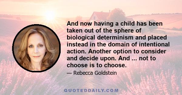 And now having a child has been taken out of the sphere of biological determinism and placed instead in the domain of intentional action. Another option to consider and decide upon. And ... not to choose is to choose.