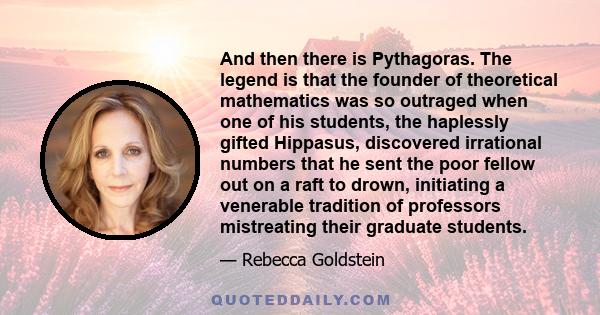 And then there is Pythagoras. The legend is that the founder of theoretical mathematics was so outraged when one of his students, the haplessly gifted Hippasus, discovered irrational numbers that he sent the poor fellow 