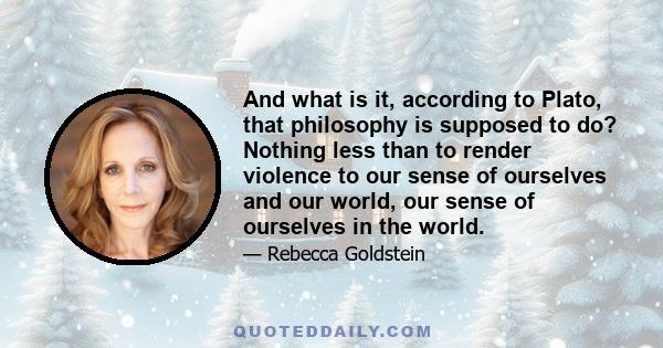 And what is it, according to Plato, that philosophy is supposed to do? Nothing less than to render violence to our sense of ourselves and our world, our sense of ourselves in the world.