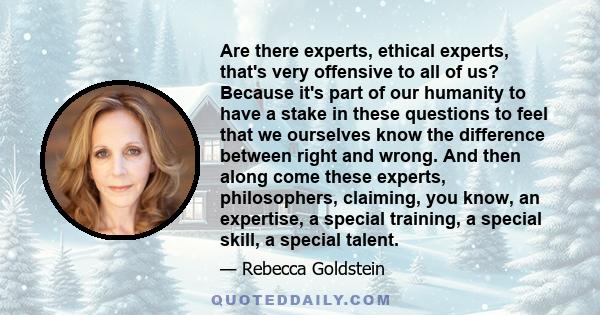 Are there experts, ethical experts, that's very offensive to all of us? Because it's part of our humanity to have a stake in these questions to feel that we ourselves know the difference between right and wrong. And