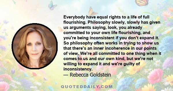 Everybody have equal rights to a life of full flourishing. Philosophy slowly, slowly has given us arguments saying, look, you already committed to your own life flourishing, and you're being inconsistent if you don't