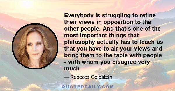 Everybody is struggling to refine their views in opposition to the other people. And that's one of the most important things that philosophy actually has to teach us that you have to air your views and bring them to the 