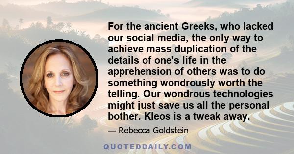 For the ancient Greeks, who lacked our social media, the only way to achieve mass duplication of the details of one's life in the apprehension of others was to do something wondrously worth the telling. Our wondrous