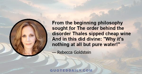 From the beginning philosophy sought for The order behind the disorder Thales sipped cheap wine And in this did divine: Why it's nothing at all but pure water!