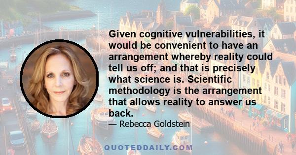 Given cognitive vulnerabilities, it would be convenient to have an arrangement whereby reality could tell us off; and that is precisely what science is. Scientific methodology is the arrangement that allows reality to